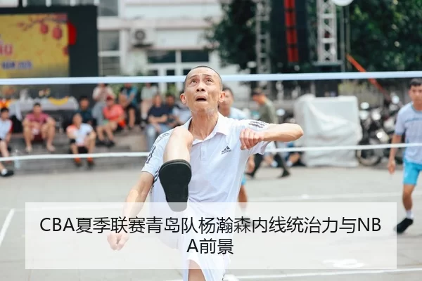 CBA夏季联赛青岛队杨瀚森内线统治力与NBA前景