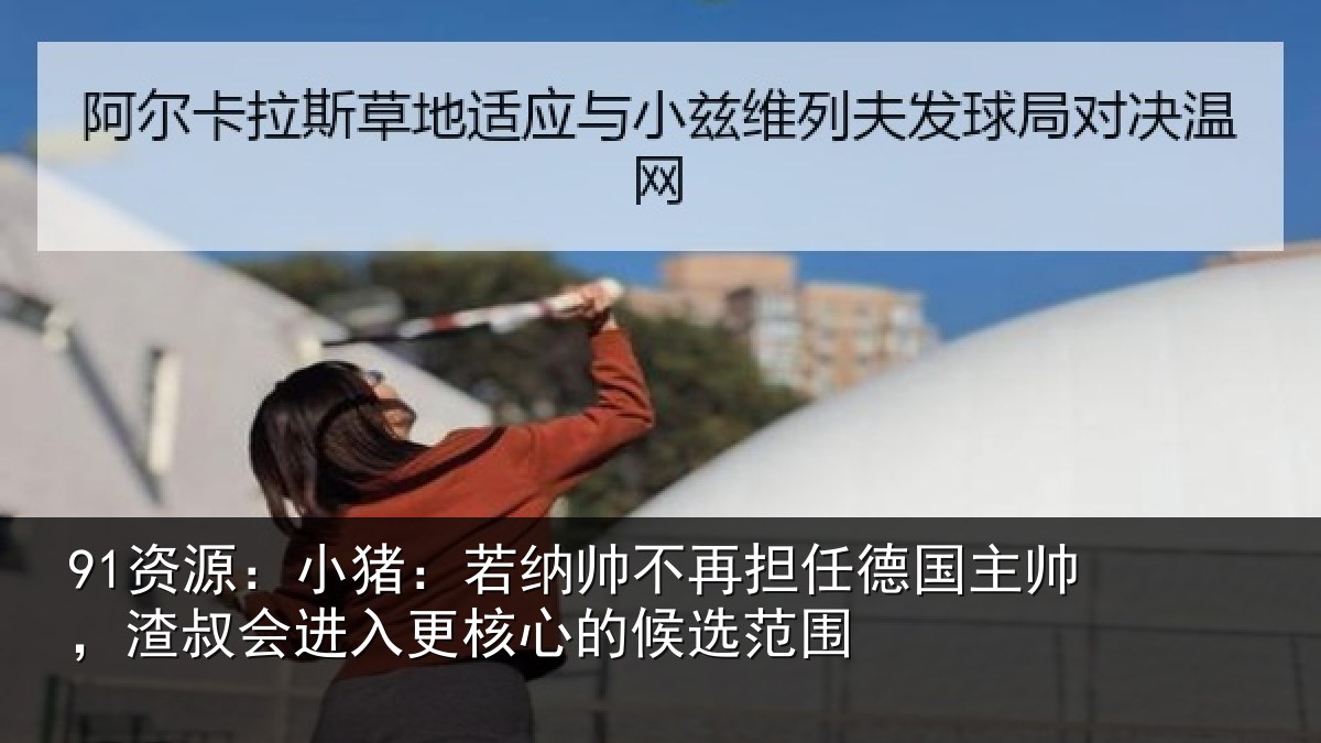 91资源：小猪：若纳帅不再担任德国主帅，渣叔会进入更核心的候选范围