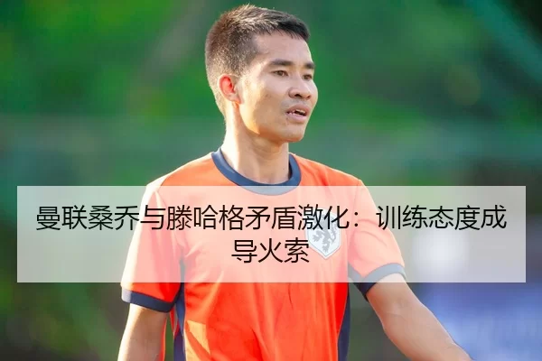 曼联桑乔与滕哈格矛盾激化：训练态度成导火索