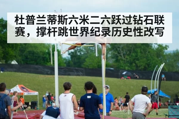 杜普兰蒂斯六米二六跃过钻石联赛，撑杆跳世界纪录历史性改写