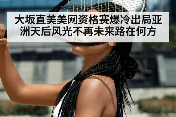 大坂直美美网资格赛爆冷出局亚洲天后风光不再未来路在何方