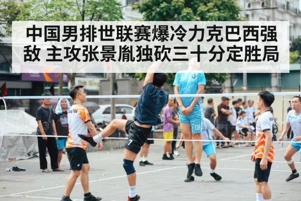 中国男排世联赛爆冷力克巴西强敌 主攻张景胤独砍三十分定胜局