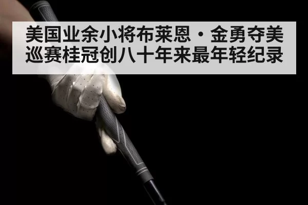 美国业余小将布莱恩·金勇夺美巡赛桂冠创八十年来最年轻纪录